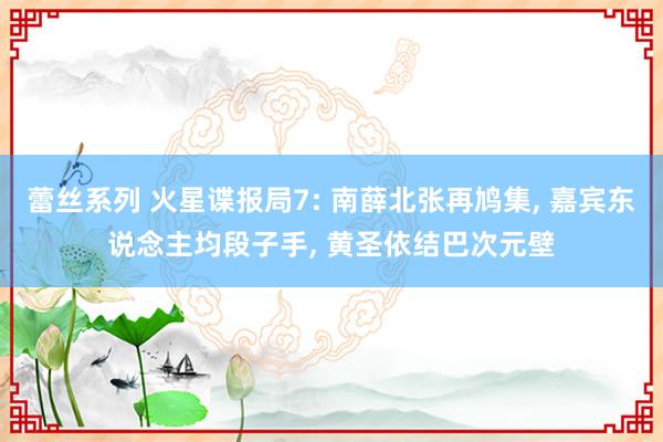 蕾丝系列 火星谍报局7: 南薛北张再鸠集， 嘉宾东说念主均段子手， 黄圣依结巴次元壁