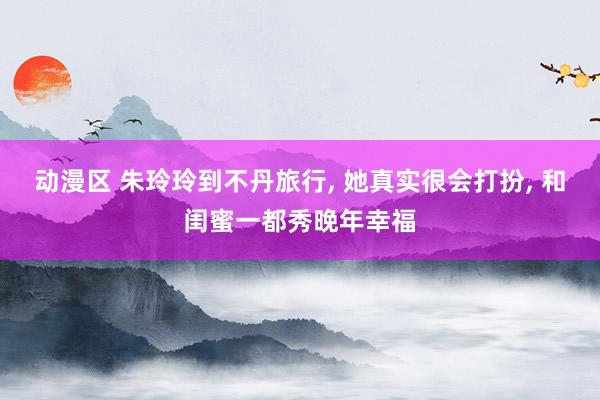 动漫区 朱玲玲到不丹旅行， 她真实很会打扮， 和闺蜜一都秀晚年幸福