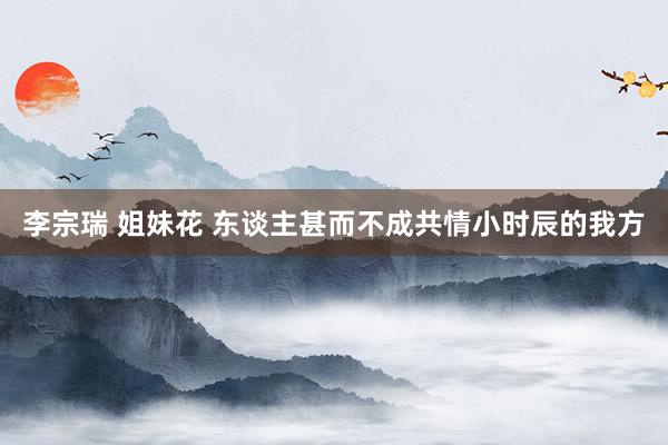 李宗瑞 姐妹花 东谈主甚而不成共情小时辰的我方