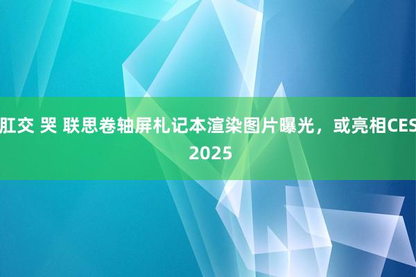 肛交 哭 联思卷轴屏札记本渲染图片曝光，或亮相CES 2025