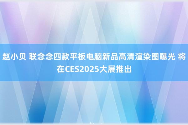 赵小贝 联念念四款平板电脑新品高清渲染图曝光 将在CES2025大展推出