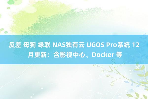 反差 母狗 绿联 NAS独有云 UGOS Pro系统 12 月更新：含影视中心、Docker 等