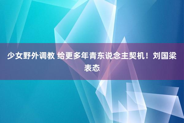 少女野外调教 给更多年青东说念主契机！刘国梁表态