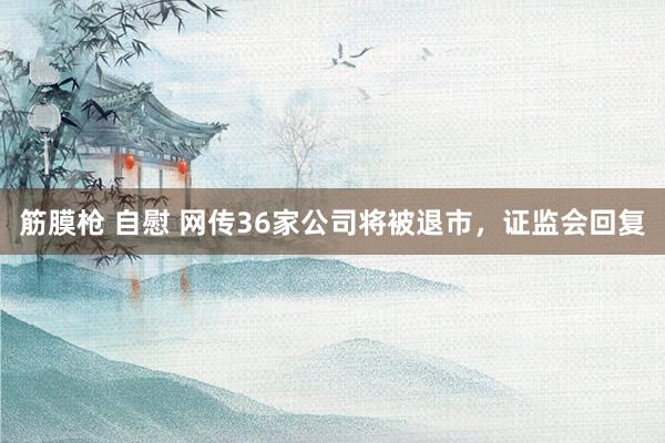 筋膜枪 自慰 网传36家公司将被退市，证监会回复
