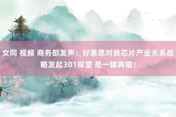 女同 视频 商务部发声：好意思对我芯片产业关系战略发起301探望 是一错再错！
