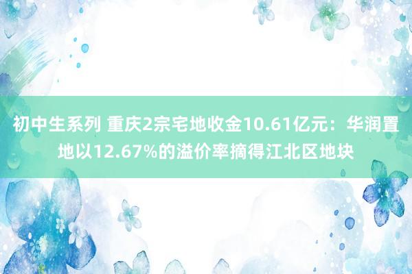 初中生系列 重庆2宗宅地收金10.61亿元：华润置地以12.67%的溢价率摘得江北区地块