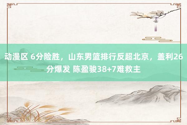 动漫区 6分险胜，山东男篮排行反超北京，盖利26分爆发 陈盈骏38+7难救主