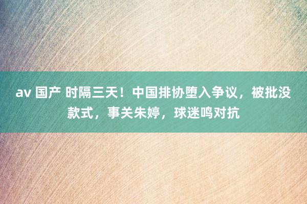 av 国产 时隔三天！中国排协堕入争议，被批没款式，事关朱婷，球迷鸣对抗