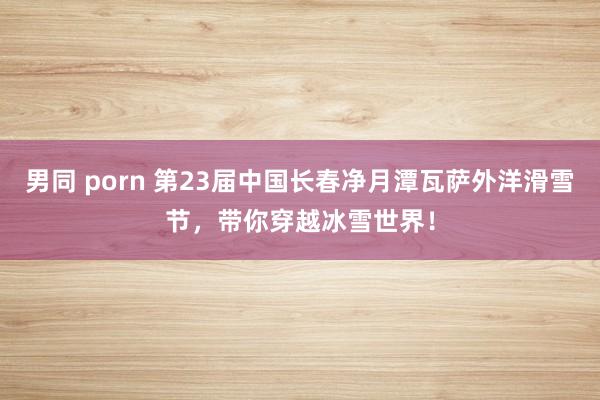 男同 porn 第23届中国长春净月潭瓦萨外洋滑雪节，带你穿越冰雪世界！