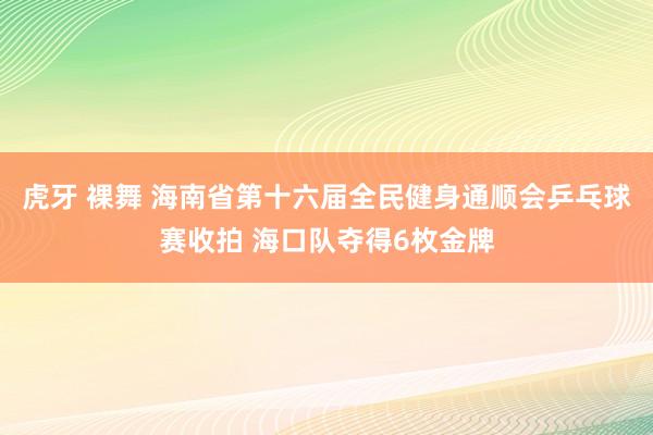 虎牙 裸舞 海南省第十六届全民健身通顺会乒乓球赛收拍 海口队夺得6枚金牌