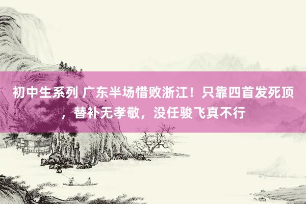 初中生系列 广东半场惜败浙江！只靠四首发死顶，替补无孝敬，没任骏飞真不行