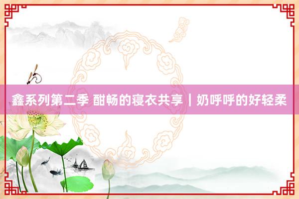 鑫系列第二季 酣畅的寝衣共享｜奶呼呼的好轻柔