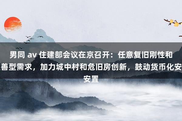 男同 av 住建部会议在京召开：任意复旧刚性和改善型需求，加力城中村和危旧房创新，鼓动货币化安置