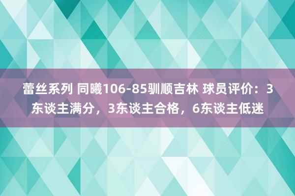 蕾丝系列 同曦106-85驯顺吉林 球员评价：3东谈主满分，3东谈主合格，6东谈主低迷