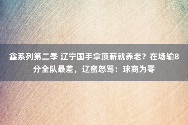 鑫系列第二季 辽宁国手拿顶薪就养老？在场输8分全队最差，辽蜜怒骂：球商为零
