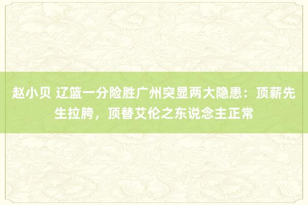 赵小贝 辽篮一分险胜广州突显两大隐患：顶薪先生拉胯，顶替艾伦之东说念主正常