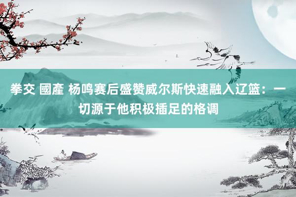 拳交 國產 杨鸣赛后盛赞威尔斯快速融入辽篮：一切源于他积极插足的格调