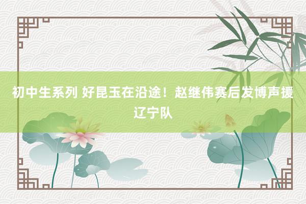 初中生系列 好昆玉在沿途！赵继伟赛后发博声援辽宁队