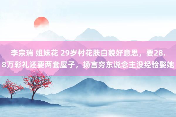 李宗瑞 姐妹花 29岁村花肤白貌好意思，要28.8万彩礼还要两套屋子，扬言穷东说念主没经验娶她