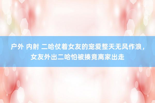 户外 内射 二哈仗着女友的宠爱整天无风作浪，女友外出二哈怕被揍竟离家出走
