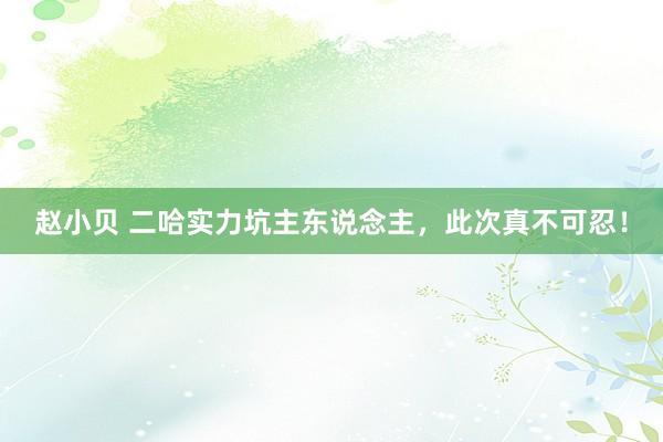 赵小贝 二哈实力坑主东说念主，此次真不可忍！