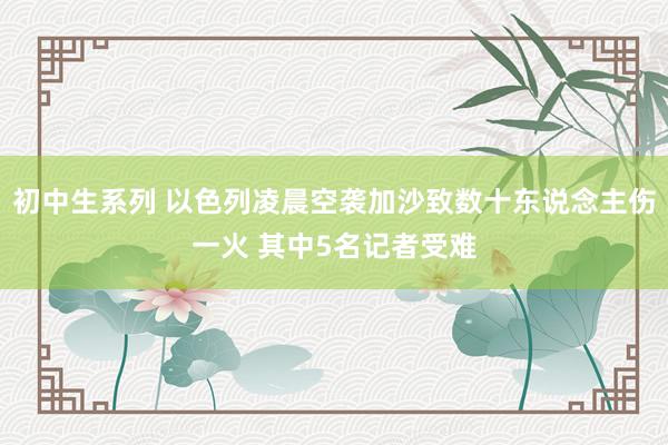 初中生系列 以色列凌晨空袭加沙致数十东说念主伤一火 其中5名记者受难