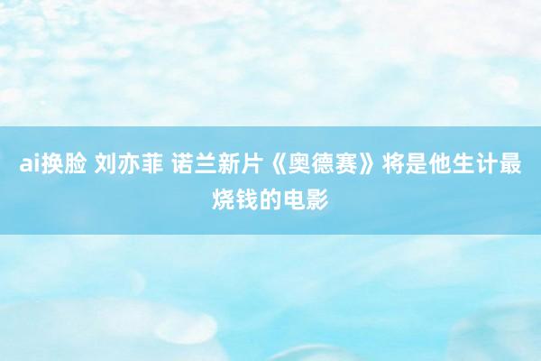 ai换脸 刘亦菲 诺兰新片《奥德赛》将是他生计最烧钱的电影