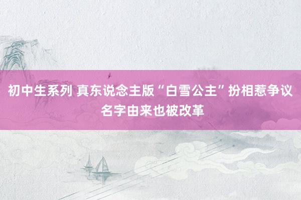 初中生系列 真东说念主版“白雪公主”扮相惹争议 名字由来也被改革