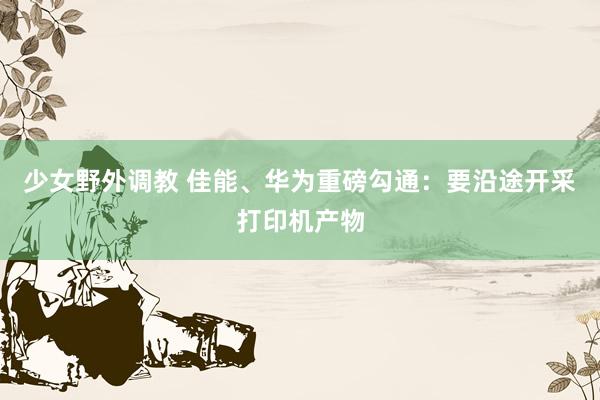 少女野外调教 佳能、华为重磅勾通：要沿途开采打印机产物