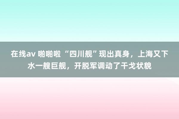 在线av 啪啪啦 “四川舰”现出真身，上海又下水一艘巨舰，开脱军调动了干戈状貌