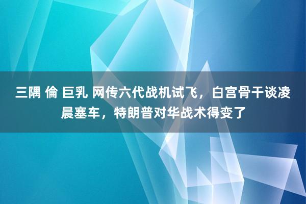 三隅 倫 巨乳 网传六代战机试飞，白宫骨干谈凌晨塞车，特朗普对华战术得变了