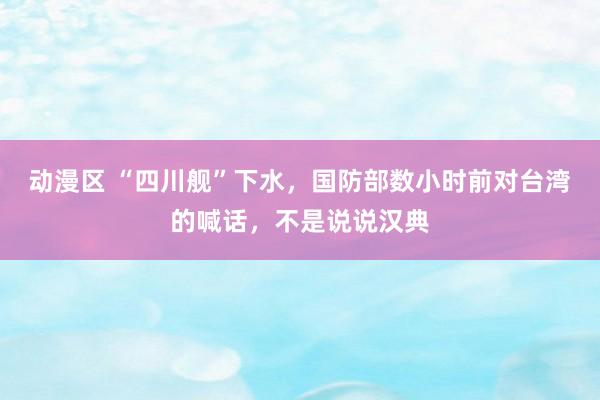 动漫区 “四川舰”下水，国防部数小时前对台湾的喊话，不是说说汉典