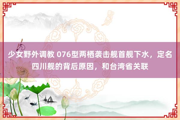 少女野外调教 076型两栖袭击舰首舰下水，定名四川舰的背后原因，和台湾省关联