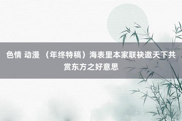 色情 动漫 （年终特稿）海表里本家联袂邀天下共赏东方之好意思