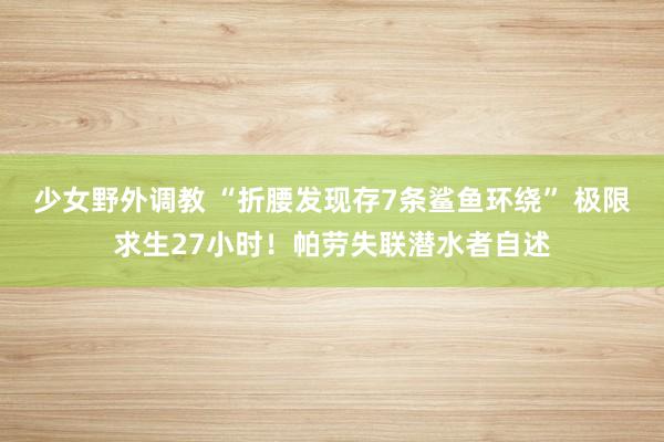 少女野外调教 “折腰发现存7条鲨鱼环绕” 极限求生27小时！帕劳失联潜水者自述