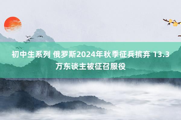 初中生系列 俄罗斯2024年秋季征兵摈弃 13.3万东谈主被征召服役
