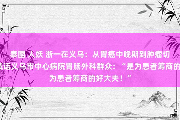 泰國 人妖 浙一在义乌：从胃癌中晚期到肿瘤切除，老迈喊话义乌市中心病院胃肠外科群众：“是为患者筹商的好大夫！”