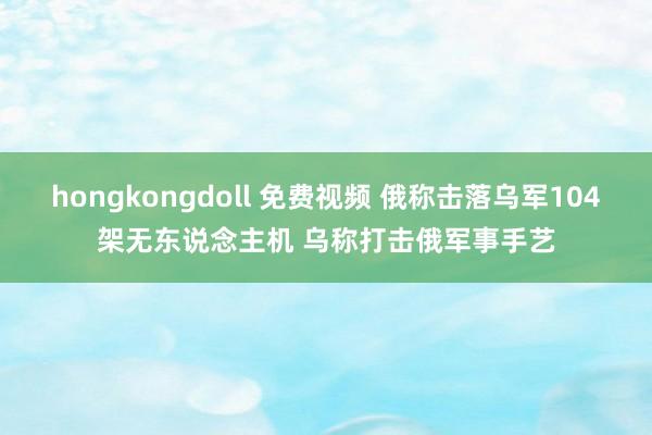 hongkongdoll 免费视频 俄称击落乌军104架无东说念主机 乌称打击俄军事手艺