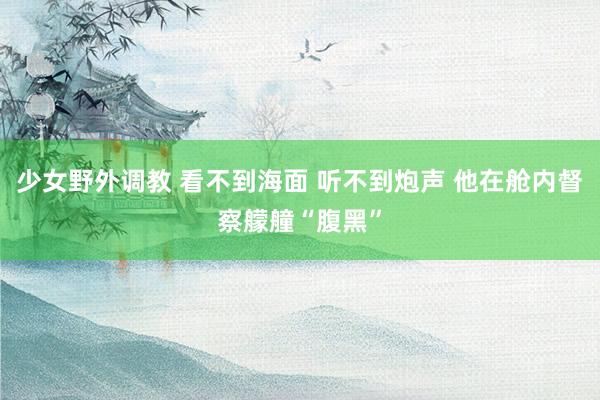 少女野外调教 看不到海面 听不到炮声 他在舱内督察艨艟“腹黑”
