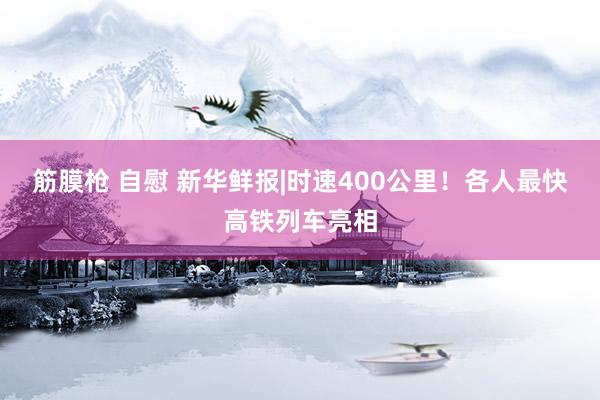 筋膜枪 自慰 新华鲜报|时速400公里！各人最快高铁列车亮相