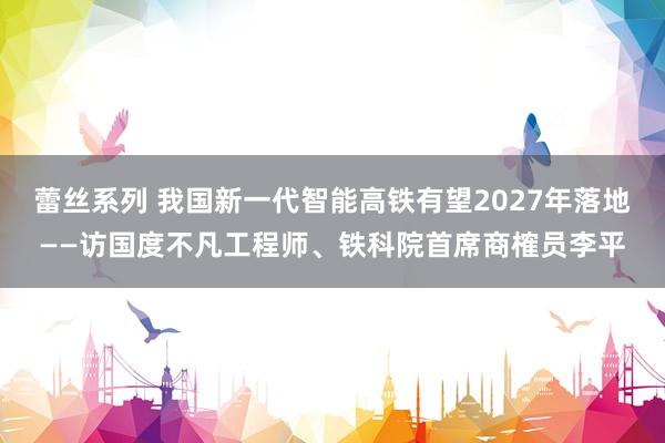 蕾丝系列 我国新一代智能高铁有望2027年落地——访国度不凡工程师、铁科院首席商榷员李平