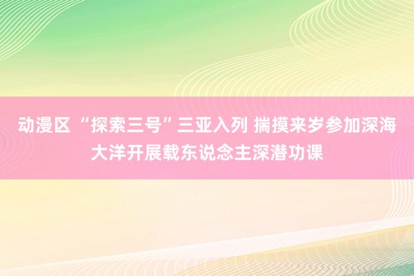 动漫区 “探索三号”三亚入列 揣摸来岁参加深海大洋开展载东说念主深潜功课