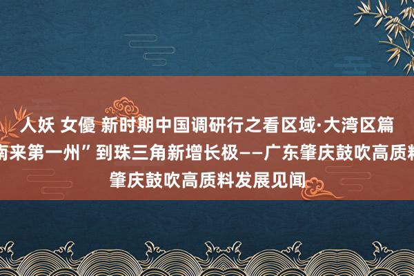 人妖 女優 新时期中国调研行之看区域·大湾区篇|从“岭表南来第一州”到珠三角新增长极——广东肇庆鼓吹高质料发展见闻