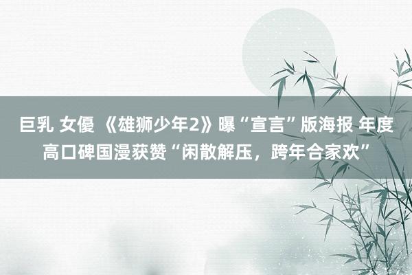 巨乳 女優 《雄狮少年2》曝“宣言”版海报 年度高口碑国漫获赞“闲散解压，跨年合家欢”
