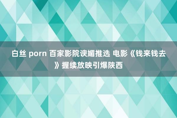 白丝 porn 百家影院谀媚推选 电影《钱来钱去》握续放映引爆陕西