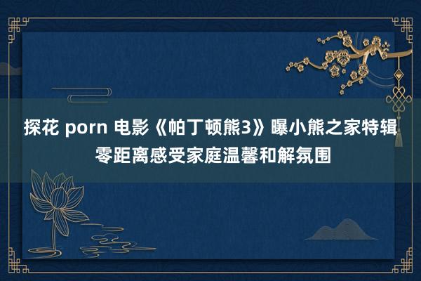 探花 porn 电影《帕丁顿熊3》曝小熊之家特辑 零距离感受家庭温馨和解氛围