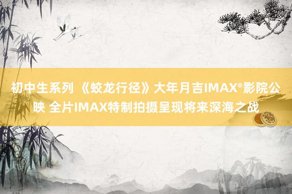初中生系列 《蛟龙行径》大年月吉IMAX®影院公映 全片IMAX特制拍摄呈现将来深海之战