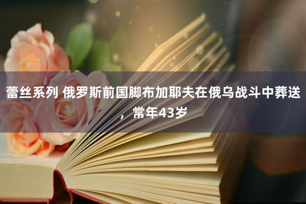 蕾丝系列 俄罗斯前国脚布加耶夫在俄乌战斗中葬送，常年43岁