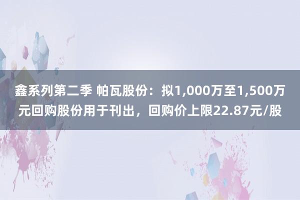 鑫系列第二季 帕瓦股份：拟1，000万至1，500万元回购股份用于刊出，回购价上限22.87元/股