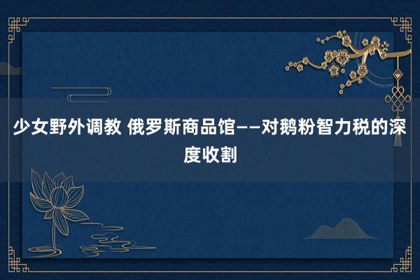 少女野外调教 俄罗斯商品馆——对鹅粉智力税的深度收割